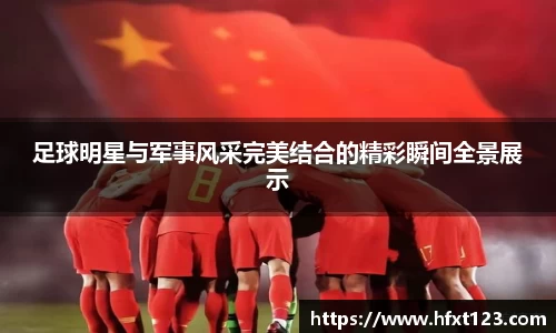 足球明星与军事风采完美结合的精彩瞬间全景展示