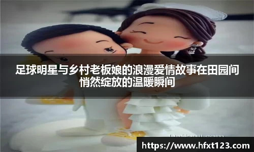 足球明星与乡村老板娘的浪漫爱情故事在田园间悄然绽放的温暖瞬间